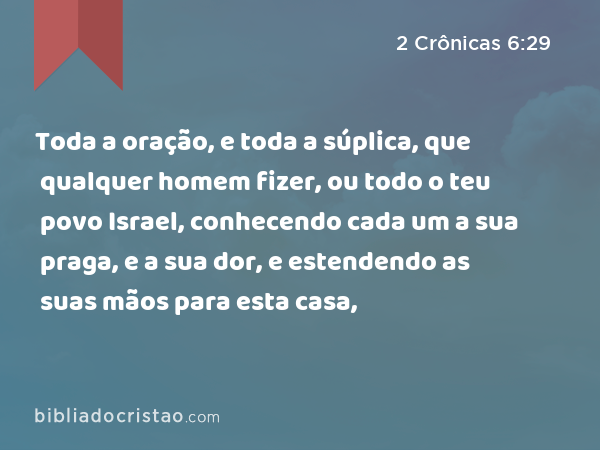 Toda a oração, e toda a súplica, que qualquer homem fizer, ou todo o teu povo Israel, conhecendo cada um a sua praga, e a sua dor, e estendendo as suas mãos para esta casa, - 2 Crônicas 6:29