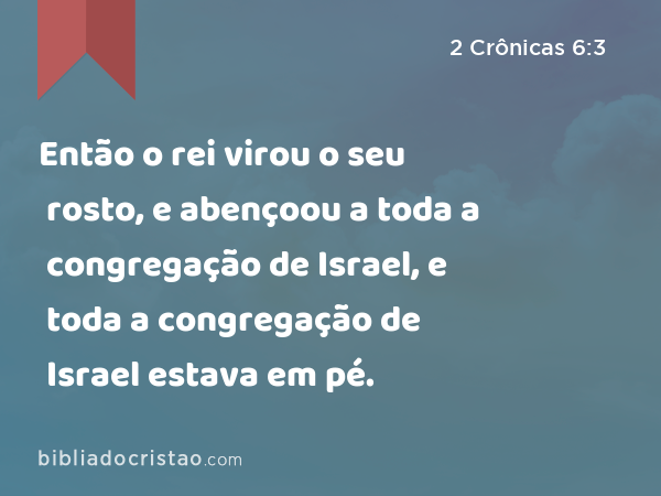 Então o rei virou o seu rosto, e abençoou a toda a congregação de Israel, e toda a congregação de Israel estava em pé. - 2 Crônicas 6:3