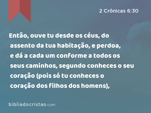 Então, ouve tu desde os céus, do assento da tua habitação, e perdoa, e dá a cada um conforme a todos os seus caminhos, segundo conheces o seu coração (pois só tu conheces o coração dos filhos dos homens), - 2 Crônicas 6:30