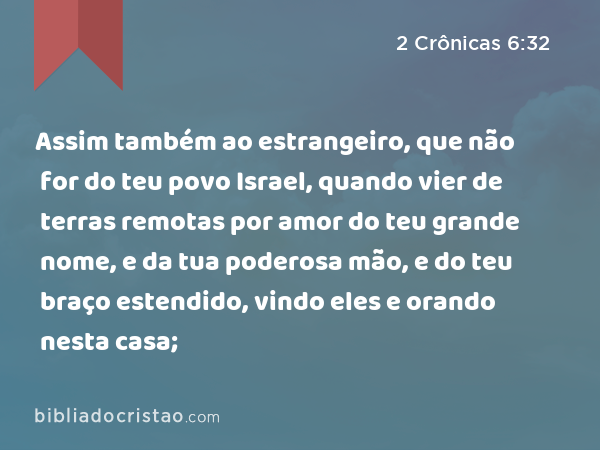 Assim também ao estrangeiro, que não for do teu povo Israel, quando vier de terras remotas por amor do teu grande nome, e da tua poderosa mão, e do teu braço estendido, vindo eles e orando nesta casa; - 2 Crônicas 6:32