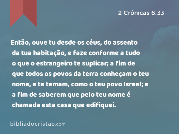 Então, ouve tu desde os céus, do assento da tua habitação, e faze conforme a tudo o que o estrangeiro te suplicar; a fim de que todos os povos da terra conheçam o teu nome, e te temam, como o teu povo Israel; e a fim de saberem que pelo teu nome é chamada esta casa que edifiquei. - 2 Crônicas 6:33