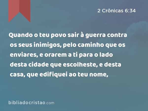 Quando o teu povo sair à guerra contra os seus inimigos, pelo caminho que os enviares, e orarem a ti para o lado desta cidade que escolheste, e desta casa, que edifiquei ao teu nome, - 2 Crônicas 6:34