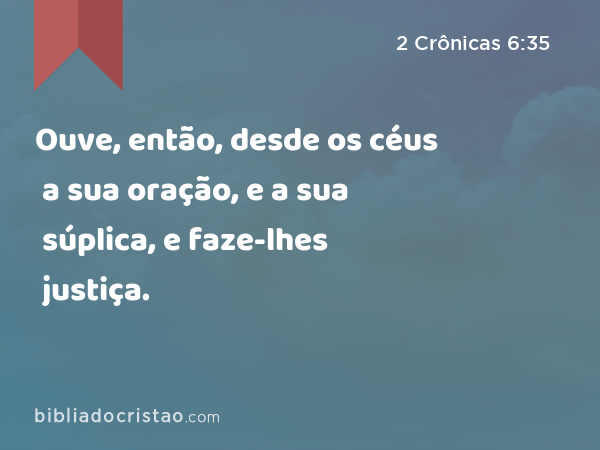 Ouve, então, desde os céus a sua oração, e a sua súplica, e faze-lhes justiça. - 2 Crônicas 6:35