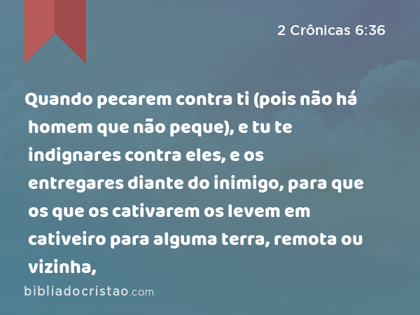 Quando pecarem contra ti (pois não há homem que não peque), e tu te indignares contra eles, e os entregares diante do inimigo, para que os que os cativarem os levem em cativeiro para alguma terra, remota ou vizinha, - 2 Crônicas 6:36