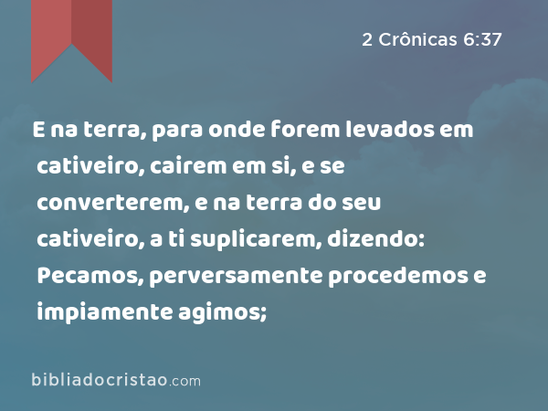 E na terra, para onde forem levados em cativeiro, cairem em si, e se converterem, e na terra do seu cativeiro, a ti suplicarem, dizendo: Pecamos, perversamente procedemos e impiamente agimos; - 2 Crônicas 6:37