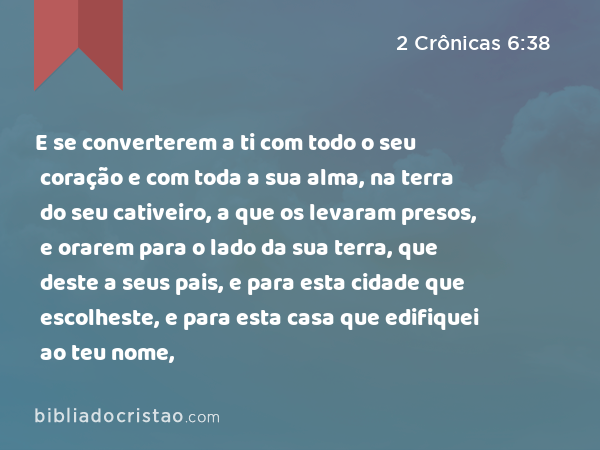 E se converterem a ti com todo o seu coração e com toda a sua alma, na terra do seu cativeiro, a que os levaram presos, e orarem para o lado da sua terra, que deste a seus pais, e para esta cidade que escolheste, e para esta casa que edifiquei ao teu nome, - 2 Crônicas 6:38