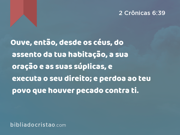 Ouve, então, desde os céus, do assento da tua habitação, a sua oração e as suas súplicas, e executa o seu direito; e perdoa ao teu povo que houver pecado contra ti. - 2 Crônicas 6:39