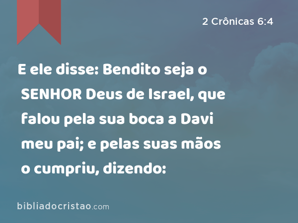 E ele disse: Bendito seja o SENHOR Deus de Israel, que falou pela sua boca a Davi meu pai; e pelas suas mãos o cumpriu, dizendo: - 2 Crônicas 6:4