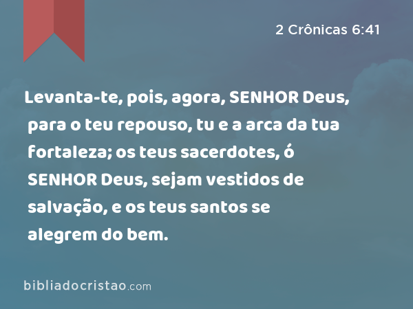 Levanta-te, pois, agora, SENHOR Deus, para o teu repouso, tu e a arca da tua fortaleza; os teus sacerdotes, ó SENHOR Deus, sejam vestidos de salvação, e os teus santos se alegrem do bem. - 2 Crônicas 6:41