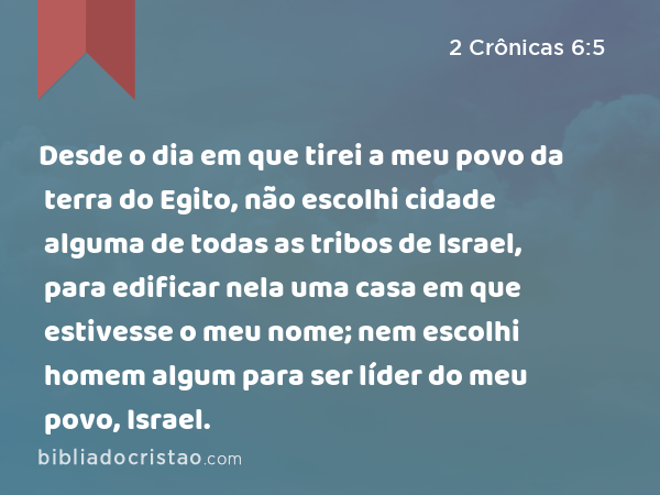 Desde o dia em que tirei a meu povo da terra do Egito, não escolhi cidade alguma de todas as tribos de Israel, para edificar nela uma casa em que estivesse o meu nome; nem escolhi homem algum para ser líder do meu povo, Israel. - 2 Crônicas 6:5