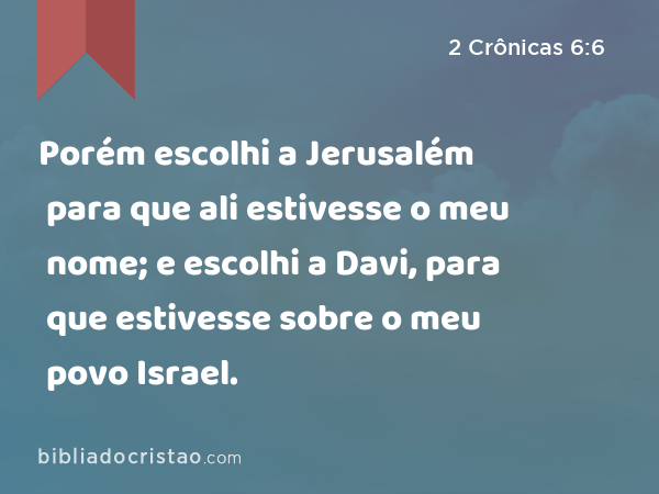 Porém escolhi a Jerusalém para que ali estivesse o meu nome; e escolhi a Davi, para que estivesse sobre o meu povo Israel. - 2 Crônicas 6:6