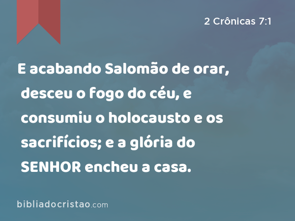 E acabando Salomão de orar, desceu o fogo do céu, e consumiu o holocausto e os sacrifícios; e a glória do SENHOR encheu a casa. - 2 Crônicas 7:1