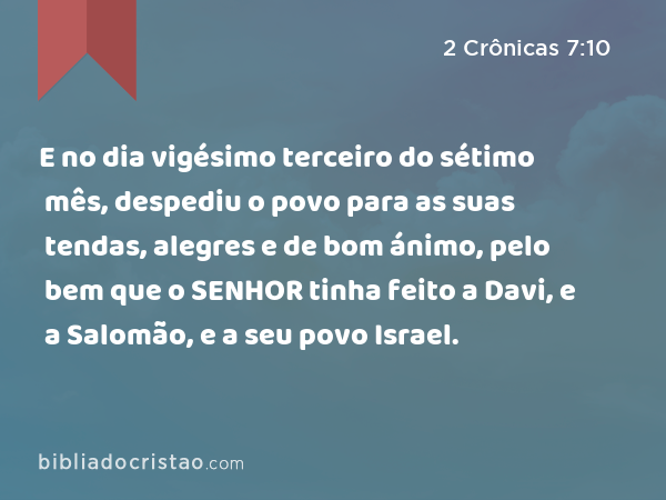 E no dia vigésimo terceiro do sétimo mês, despediu o povo para as suas tendas, alegres e de bom ánimo, pelo bem que o SENHOR tinha feito a Davi, e a Salomão, e a seu povo Israel. - 2 Crônicas 7:10