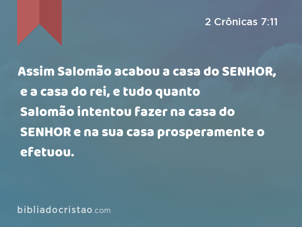 Assim Salomão acabou a casa do SENHOR, e a casa do rei, e tudo quanto Salomão intentou fazer na casa do SENHOR e na sua casa prosperamente o efetuou. - 2 Crônicas 7:11