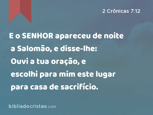 E o SENHOR apareceu de noite a Salomão, e disse-lhe: Ouvi a tua oração, e escolhi para mim este lugar para casa de sacrifício. - 2 Crônicas 7:12