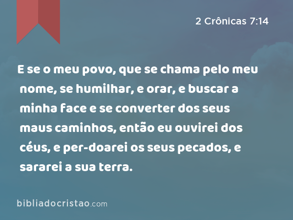 E se o meu povo, que se chama pelo meu nome, se humilhar, e orar, e buscar a minha face e se converter dos seus maus caminhos, então eu ouvirei dos céus, e per-doarei os seus pecados, e sararei a sua terra. - 2 Crônicas 7:14