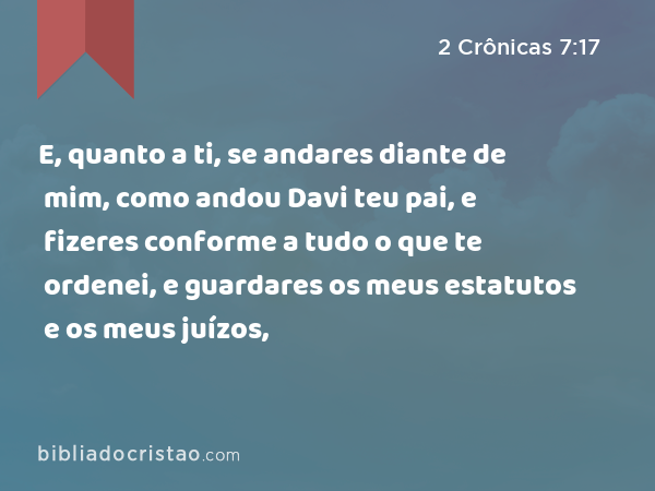 E, quanto a ti, se andares diante de mim, como andou Davi teu pai, e fizeres conforme a tudo o que te ordenei, e guardares os meus estatutos e os meus juízos, - 2 Crônicas 7:17