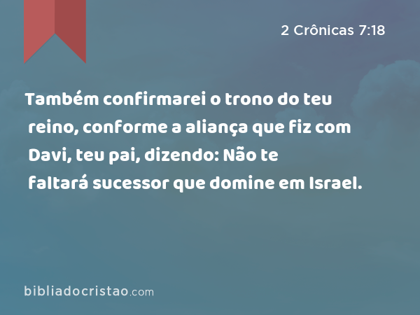 Também confirmarei o trono do teu reino, conforme a aliança que fiz com Davi, teu pai, dizendo: Não te faltará sucessor que domine em Israel. - 2 Crônicas 7:18