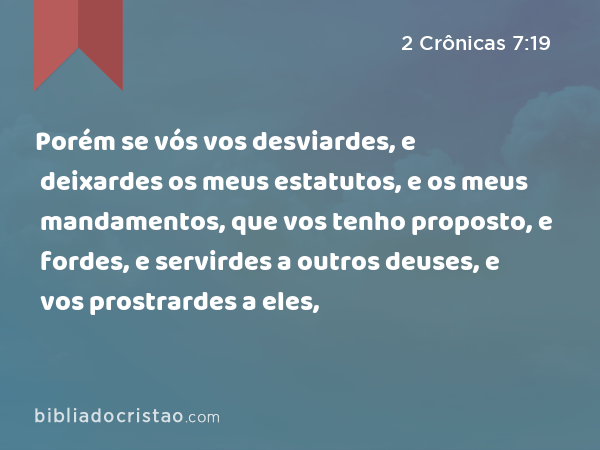 Porém se vós vos desviardes, e deixardes os meus estatutos, e os meus mandamentos, que vos tenho proposto, e fordes, e servirdes a outros deuses, e vos prostrardes a eles, - 2 Crônicas 7:19