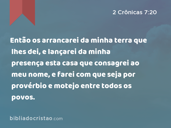 Então os arrancarei da minha terra que lhes dei, e lançarei da minha presença esta casa que consagrei ao meu nome, e farei com que seja por provérbio e motejo entre todos os povos. - 2 Crônicas 7:20