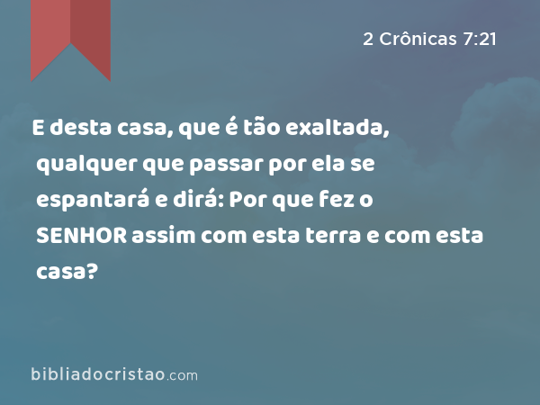 E desta casa, que é tão exaltada, qualquer que passar por ela se espantará e dirá: Por que fez o SENHOR assim com esta terra e com esta casa? - 2 Crônicas 7:21