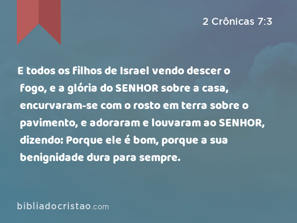 E todos os filhos de Israel vendo descer o fogo, e a glória do SENHOR sobre a casa, encurvaram-se com o rosto em terra sobre o pavimento, e adoraram e louvaram ao SENHOR, dizendo: Porque ele é bom, porque a sua benignidade dura para sempre. - 2 Crônicas 7:3