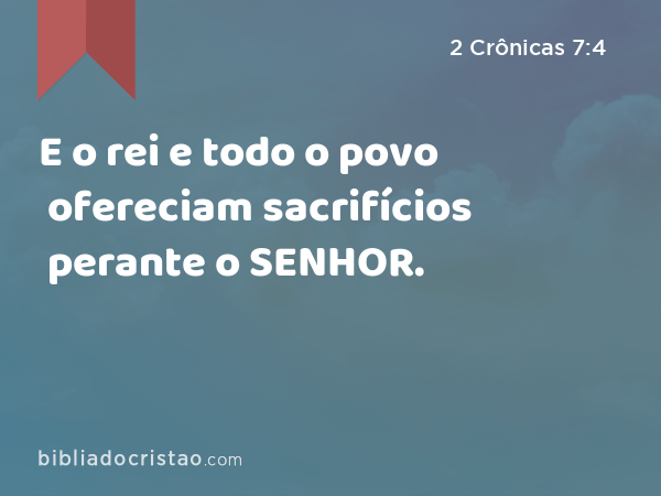 E o rei e todo o povo ofereciam sacrifícios perante o SENHOR. - 2 Crônicas 7:4