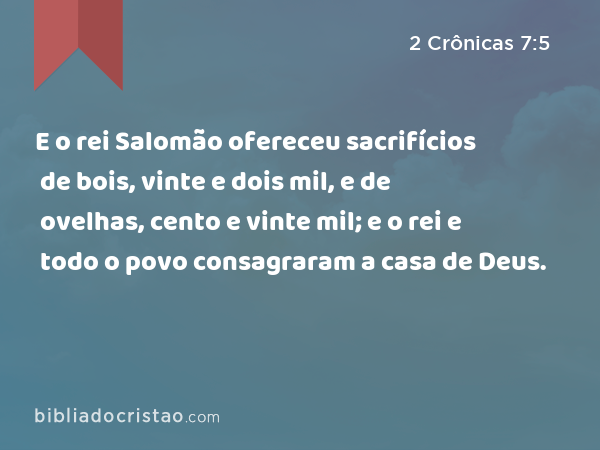 E o rei Salomão ofereceu sacrifícios de bois, vinte e dois mil, e de ovelhas, cento e vinte mil; e o rei e todo o povo consagraram a casa de Deus. - 2 Crônicas 7:5