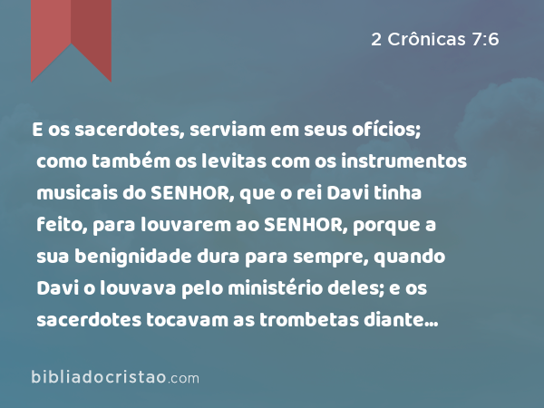 E os sacerdotes, serviam em seus ofícios; como também os levitas com os instrumentos musicais do SENHOR, que o rei Davi tinha feito, para louvarem ao SENHOR, porque a sua benignidade dura para sempre, quando Davi o louvava pelo ministério deles; e os sacerdotes tocavam as trombetas diante deles, e todo o Israel estava em pé. - 2 Crônicas 7:6