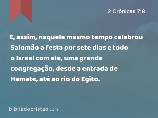 E, assim, naquele mesmo tempo celebrou Salomão a festa por sete dias e todo o Israel com ele, uma grande congregação, desde a entrada de Hamate, até ao rio do Egito. - 2 Crônicas 7:8