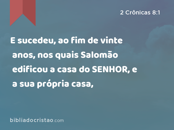 E sucedeu, ao fim de vinte anos, nos quais Salomão edificou a casa do SENHOR, e a sua própria casa, - 2 Crônicas 8:1