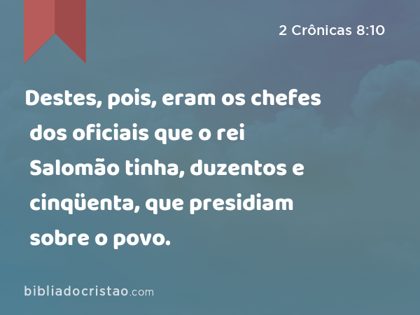 Destes, pois, eram os chefes dos oficiais que o rei Salomão tinha, duzentos e cinqüenta, que presidiam sobre o povo. - 2 Crônicas 8:10