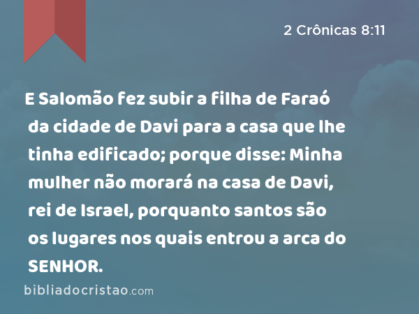 E Salomão fez subir a filha de Faraó da cidade de Davi para a casa que lhe tinha edificado; porque disse: Minha mulher não morará na casa de Davi, rei de Israel, porquanto santos são os lugares nos quais entrou a arca do SENHOR. - 2 Crônicas 8:11