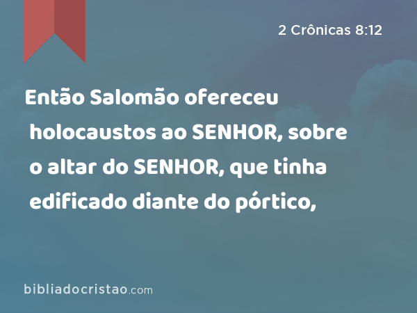 Então Salomão ofereceu holocaustos ao SENHOR, sobre o altar do SENHOR, que tinha edificado diante do pórtico, - 2 Crônicas 8:12