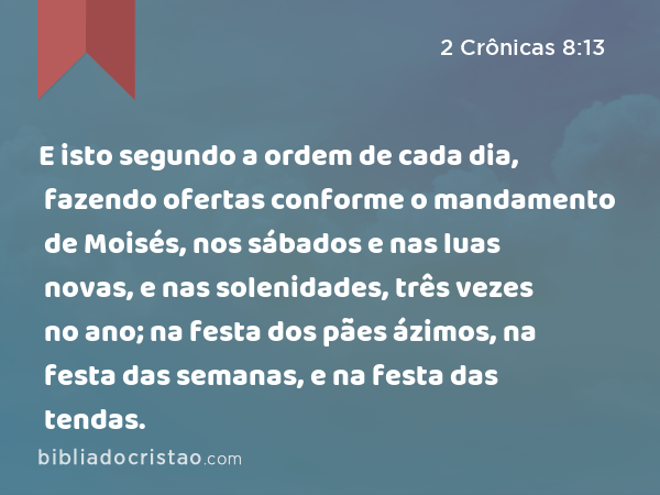 E isto segundo a ordem de cada dia, fazendo ofertas conforme o mandamento de Moisés, nos sábados e nas luas novas, e nas solenidades, três vezes no ano; na festa dos pães ázimos, na festa das semanas, e na festa das tendas. - 2 Crônicas 8:13