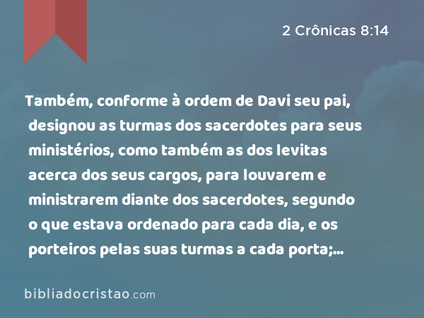 Também, conforme à ordem de Davi seu pai, designou as turmas dos sacerdotes para seus ministérios, como também as dos levitas acerca dos seus cargos, para louvarem e ministrarem diante dos sacerdotes, segundo o que estava ordenado para cada dia, e os porteiros pelas suas turmas a cada porta; porque assim tinha mandado Davi, o homem de Deus. - 2 Crônicas 8:14