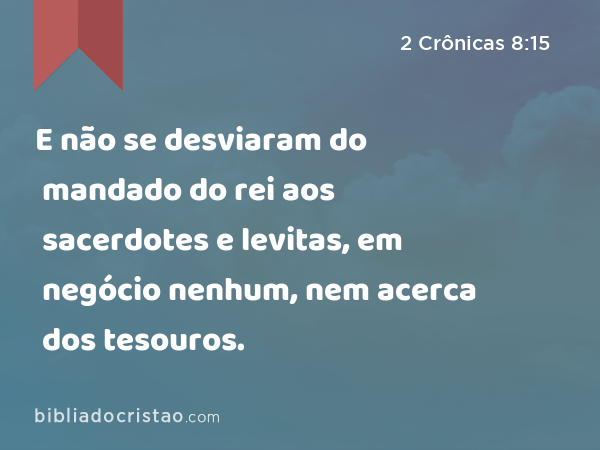 E não se desviaram do mandado do rei aos sacerdotes e levitas, em negócio nenhum, nem acerca dos tesouros. - 2 Crônicas 8:15