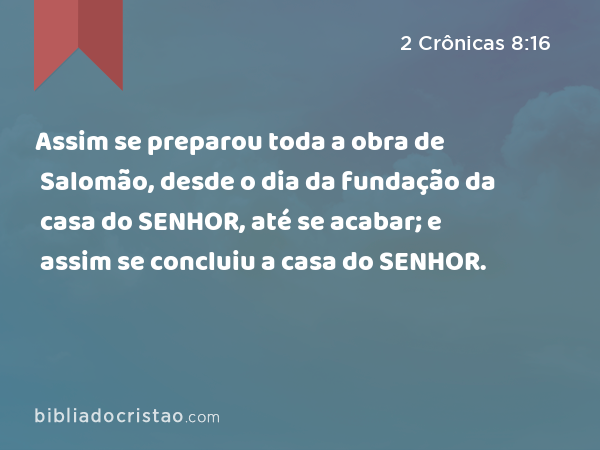 Assim se preparou toda a obra de Salomão, desde o dia da fundação da casa do SENHOR, até se acabar; e assim se concluiu a casa do SENHOR. - 2 Crônicas 8:16