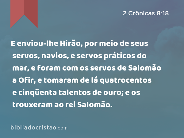 E enviou-lhe Hirão, por meio de seus servos, navios, e servos práticos do mar, e foram com os servos de Salomão a Ofir, e tomaram de lá quatrocentos e cinqüenta talentos de ouro; e os trouxeram ao rei Salomão. - 2 Crônicas 8:18