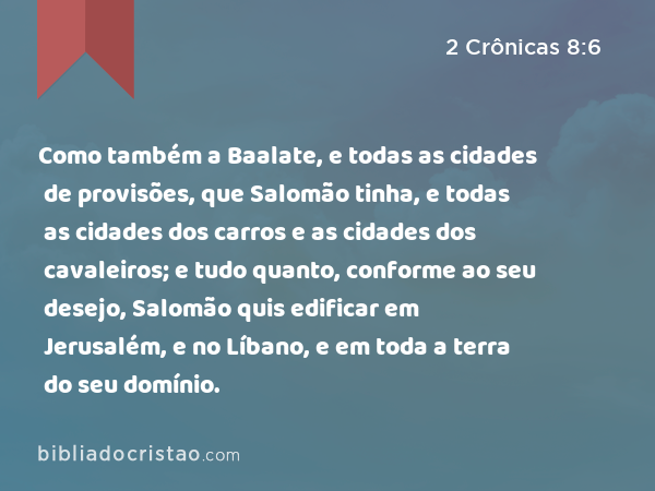 Como também a Baalate, e todas as cidades de provisões, que Salomão tinha, e todas as cidades dos carros e as cidades dos cavaleiros; e tudo quanto, conforme ao seu desejo, Salomão quis edificar em Jerusalém, e no Líbano, e em toda a terra do seu domínio. - 2 Crônicas 8:6