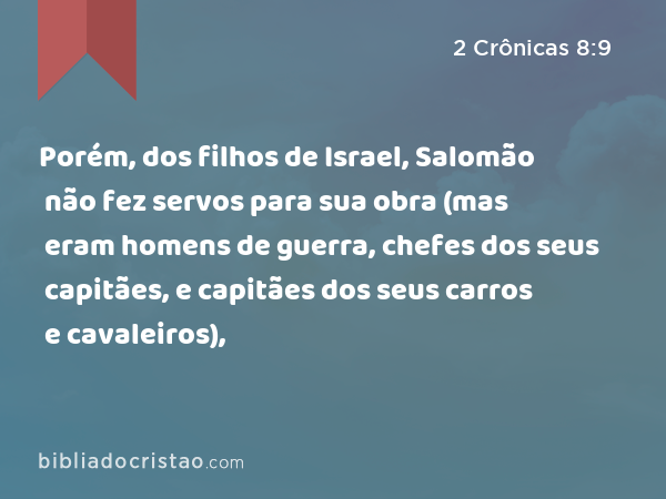 Porém, dos filhos de Israel, Salomão não fez servos para sua obra (mas eram homens de guerra, chefes dos seus capitães, e capitães dos seus carros e cavaleiros), - 2 Crônicas 8:9