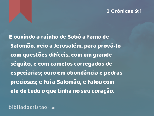 E ouvindo a rainha de Sabá a fama de Salomão, veio a Jerusalém, para prová-lo com questões difíceis, com um grande séquito, e com camelos carregados de especiarias; ouro em abundância e pedras preciosas; e foi a Salomão, e falou com ele de tudo o que tinha no seu coração. - 2 Crônicas 9:1