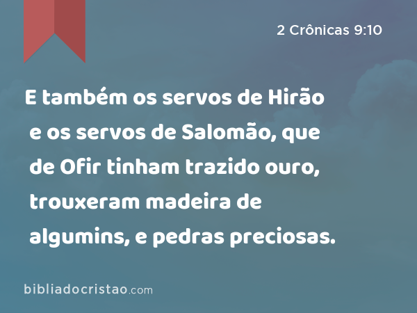 E também os servos de Hirão e os servos de Salomão, que de Ofir tinham trazido ouro, trouxeram madeira de algumins, e pedras preciosas. - 2 Crônicas 9:10