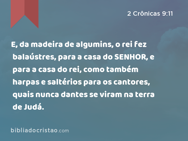 E, da madeira de algumins, o rei fez balaústres, para a casa do SENHOR, e para a casa do rei, como também harpas e saltérios para os cantores, quais nunca dantes se viram na terra de Judá. - 2 Crônicas 9:11