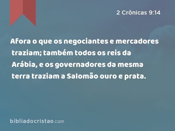 Afora o que os negociantes e mercadores traziam; também todos os reis da Arábia, e os governadores da mesma terra traziam a Salomão ouro e prata. - 2 Crônicas 9:14