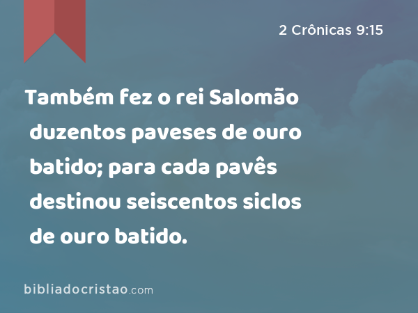 Também fez o rei Salomão duzentos paveses de ouro batido; para cada pavês destinou seiscentos siclos de ouro batido. - 2 Crônicas 9:15