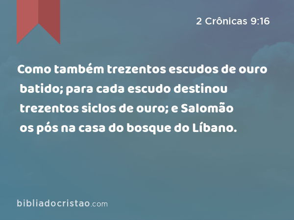 Como também trezentos escudos de ouro batido; para cada escudo destinou trezentos siclos de ouro; e Salomão os pós na casa do bosque do Líbano. - 2 Crônicas 9:16