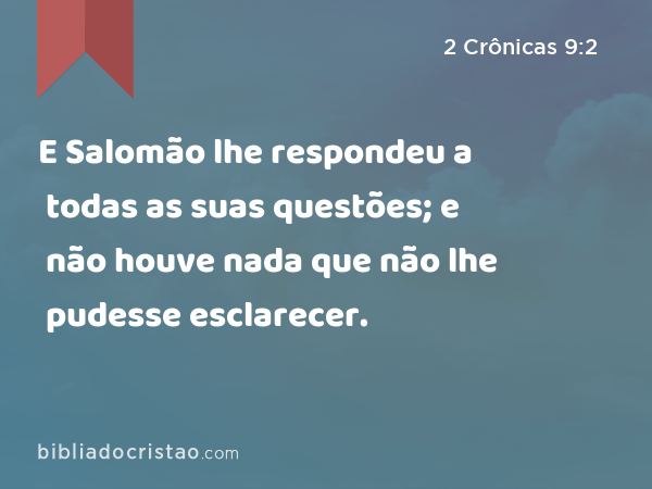 E Salomão lhe respondeu a todas as suas questões; e não houve nada que não lhe pudesse esclarecer. - 2 Crônicas 9:2