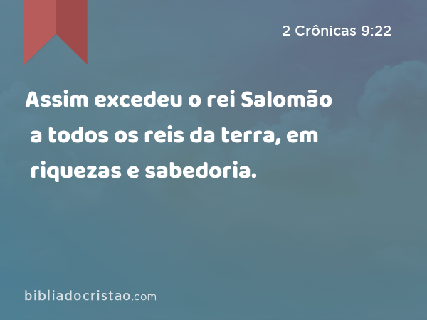 Assim excedeu o rei Salomão a todos os reis da terra, em riquezas e sabedoria. - 2 Crônicas 9:22