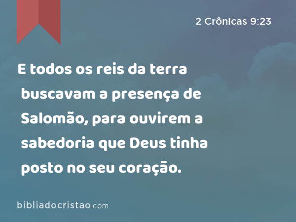 E todos os reis da terra buscavam a presença de Salomão, para ouvirem a sabedoria que Deus tinha posto no seu coração. - 2 Crônicas 9:23